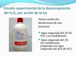 Estudio experimental de la descomposición
del H2O2 por acción de la luz
Hemos usado dos
disoluciones de esta
sustancia:
Agua oxigenada del 3% de
H2O2 con estabilizante
Agua oxigenada del 3%
sin estabilizante
preparada con agua
oxigenada del 30% de H2O2
 