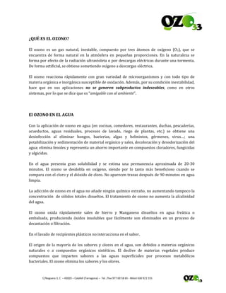  
 C/Noguera 3, C  – 43820 – Calafell (Tarragona) –  Tel. /Fax 977 69 58 65 ‐ Móvil 630 921 555 
¿QUÉ ES EL OZONO? 
El  ozono  es  un  gas  natural,  inestable,  compuesto  por  tres  átomos  de  oxígeno  (O3),  que  se 
encuentra  de  forma  natural  en  la  atmósfera  en  pequeñas  proporciones.  En  la  naturaleza  se 
forma por efecto de la radiación ultravioleta o por descargas eléctricas durante una tormenta. 
De forma artificial, se obtiene sometiendo oxígeno a descargas eléctrica. 
El  ozono  reacciona  rápidamente  con  gran  variedad  de  microorganismos  y  con  todo  tipo  de 
materia orgánica e inorgánica susceptible de oxidación. Además, por su condición inestabilidad, 
hace  que  en  sus  aplicaciones  no  se  generen  subproductos  indeseables,  como  en  otros 
sistemas, por lo que se dice que es “amigable con al ambiente”. 
 
El OZONO EN EL AGUA 
Con la aplicación de ozono en agua (en cocinas, comedores, restaurantes, duchas, pescaderías, 
acueductos,  aguas  residuales,  procesos  de  lavado,  riego  de  plantas,  etc.)  se  obtiene  una 
desinfección  al  eliminar  hongos,  bacterias,  algas  y  helmintos,  gérmenes,  virus…;  una 
potabilización y sedimentación de material orgánico y sales, decoloración y desodorización del 
agua; elimina fenoles y representa un ahorro importante en compuestos cloradores, fungicidas 
y algicidas.  
En  el  agua  presenta  gran  solubilidad  y  se  estima  una  permanencia  aproximada  de  20‐30 
minutos.  El  ozono  se  desdobla  en  oxígeno,  siendo  por  lo  tanto  más  beneficioso  cuando  se 
compara con el cloro y el dióxido de cloro. No aparecen trazas después de 90 minutos en agua 
limpia. 
La adicción de ozono en el agua no añade ningún químico extraño, no aumentando tampoco la 
concentración  de sólidos totales disueltos. El tratamiento de ozono no aumenta la alcalinidad 
del agua. 
El  ozono  oxida  rápidamente  sales  de  hierro  y  Manganeso  disueltos  en  agua  freática  o 
embalsada,  produciendo  óxidos  insolubles  que  fácilmente  son  eliminados  en  un  proceso  de 
decantación o filtración. 
En el lavado de recipientes plásticos no interacciona en el sabor. 
El origen de la mayoría de los sabores y olores en el agua, son debidos a materias orgánicas 
naturales  o  a  compuestos  orgánicos  sintéticos.  El  declive  de  materias  vegetales  produce 
compuestos  que  imparten  sabores  a  las  aguas  superficiales  por  procesos  metabólicos 
bacteriales. El ozono elimina los sabores y los olores. 
 