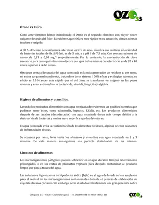  
 C/Noguera 3, C  – 43820 – Calafell (Tarragona) –  Tel. /Fax 977 69 58 65 ‐ Móvil 630 921 555 
Ozono vs Cloro 
Como  anteriormente  hemos  mencionado  el  Ozono  es  el  segundo  elemento  con  mayor  poder 
oxidante después del flúor. Es evidente, que el O3 es muy rápido en su actuación, siendo además 
inodoro e insípido. 
A pH 5, el tiempo necesario para esterilizar un litro de agua, muestra que contiene una cantidad 
de bacterias totales de 8x10/10ml. es de 5 min. y a pH 8 de 7,5 min. Con concentraciones de 
ozono  de  0,13  y  0,20  mg/l  respectivamente.  Por  lo  contrario,  la  concentración  de  cloro 
necesario para conseguir el mismo objetico con agua de las mismas características es de 20 a 40 
veces superior a la del ozono. 
Otra gran ventaja destacada del agua ozonizada, es la nula generación de residuos y, por tanto, 
no existe carga medioambiental, tratándose de un sistema 100% eficaz y ecológico. Además, su 
efecto  es  3.164  veces  más  rápido  que  el  del  cloro,  se  transforma  en  oxígeno  en  los  pocos 
minutos y es un extraordinario bactericida, virucida, fungicida y algicida. 
 
Higiene de alimentos y utensilios. 
Lavando los productos alimenticios con agua ozonizada destruiremos las posibles bacterias que 
pudieran  tener  éstos,  como  salmonella,  hepatitis,  E.Colis,  etc.  Los  productos  alimenticios 
después  de  ser  lavados  (desinfectados)  con  agua  ozonizada  duran  más  tiempo  debido  a  la 
destrucción de bacterias y mohos en su superficie que los deterioran. 
El agua ozonizada evita la contaminación de los alimentos naturales, algunos de ellos causantes 
de enfermedades tóxicas. 
Se  aconseja  por  tanto,  lavar  todos  los  alimentos  y  utensilios  con  agua  ozonizada  en  1  y  3 
minutos.  De  esta  manera  conseguimos  una  perfecta  desinfección  de  los  mismos. 
 
Limpieza de alimentos 
Los microorganismos patógenos pueden sobrevivir en el agua durante tiempos relativamente 
prolongados,  o  en  los  restos  de  productos  vegetales  para  después  contaminar  al  producto 
limpio que pasa a través del agua. 
Las soluciones higienizantes de hipoclorito sódico (lejía) en el agua de lavado se han empleado 
para el control de los microorganismos contaminantes durante el proceso de elaboración de 
vegetales frescos cortados. Sin embargo, se ha desatado recientemente una gran polémica sobre 
 