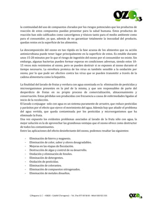  
 C/Noguera 3, C  – 43820 – Calafell (Tarragona) –  Tel. /Fax 977 69 58 65 ‐ Móvil 630 921 555 
la continuidad del uso de compuestos clorados por los riesgos potenciales que los productos de 
reacción  de  estos  compuestos  puedan  presentar  para  la  salud  humana.  Estos  productos  de 
reacción han sido calificados como cancerígenos y tóxicos tanto para el medio ambiente como 
para  el  consumidor,  ya  que,  además  de  no  garantizar  totalmente  la  inocuidad  del  producto, 
quedan restos en la superficie de los alimentos. 
La descomposición del ozono en tan rápida en la fase acuosa de  los alimentos que su acción 
antimicrobiana puede tener lugar principalmente en la superficie de estos. Es estable durante 
unos 15‐20 minutos por lo que el riesgo de ingestión del ozono por el consumidor no existe. Sin 
embargo, algunas bacterias pueden formar esporas en condiciones adversas, siendo estos 10‐
15 veces más resistentes al ozono, pero se pueden destruir si se exponen al ozono durante el 
tiempo  necesario.  La  envoltura  proteica  de  los  virus  es  también  sensible  a  la  oxidación  por 
ozono, por lo que pude ser efectivo contra los virus que se pueden transmitir a través de la 
cadena alimentaria como la hepatitis. 
La finalidad del lavado de frutas y verdura con agua ozonizada es la  eliminación de pesticidas y 
microorganismos  presentes  en  la  piel  de  la  misma,  y  que  son  responsables  de  parte  del 
desperdicio  de  frutas  en  su  propio  proceso  de  comercialización,  almacenamiento  y 
conservación. Estas pérdidas son producidas con frecuencia a causa de enfermedades ligadas al 
inicio de la recolección. 
El lavado o enjuague  solo con agua es un sistema puramente de arrastre, que reduce pesticidas 
y parásitos por el efecto que ejerce el movimiento del agua. Además hay que añadir el problema 
del  agua  vertida,  que  queda  contaminada  por  los  pesticidas  y  microorganismos  que  ha 
eliminado la fruta. 
Una  vez  expuesto  los  evidentes  problemas  asociados  al  lavado  de  la  fruta  sólo  con  agua,  la 
mejor solución es la de aprovechar las grandiosas ventajas que el ozono ofrece como destructor 
de todos los contaminantes. 
Entre las aplicaciones del efecto desinfectante del ozono, podemos resaltar las siguientes: 
 
‐ Eliminación de hierro y magnesio. 
‐ Eliminación de color, sabor y olores desagradables. 
‐ Mejoras en las etapas de floculación. 
‐ Destrucción de algas y control de su desarrollo. 
‐ Oxidación y eliminación de fenoles. 
‐ Eliminación de detergentes. 
‐ Oxidación de pesticidas. 
‐ Eliminación de colorantes. 
‐ Eliminación de compuestos nitrogenados. 
‐ Eliminación de metales disueltos. 
 
 
 