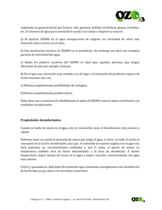  
 C/Noguera 3, C  – 43820 – Calafell (Tarragona) –  Tel. /Fax 977 69 58 65 ‐ Móvil 630 921 555 
organismo en general entran por la boca: café, gaseosas, bebidas alcohólicas, grasas, irritantes, 
etc. El consumo de agua pura ozonizada le ayuda a su cuerpo a limpiarse y sanarse. 
a)  Al  inyectar  OZONO  en  el  agua  enriquecemos  de  oxígeno;  sin  necesidad  de  robar  este 
elemento como ocurría con el cloro. 
b) Una dosificación excesiva de OZONO no es perjudicial. Sin embargo nos dará una completa 
garantía de esterilidad del agua. 
c)  Dados  los  poderes  curativos  del  OZONO  es  ideal  para  aquellas  personas  que  tengan 
afecciones de piel, por ejemplo, eczemas. 
d) Da al agua una coloración real, azulada y no da lugar a la formación de productos capaces de 
irritar mucosas, ojos, etc. 
e) Elimina completamente posibilidades de contagios. 
f) Elimina completamente posibles olores. 
Basta decir que en piscinas de rehabilitación se aplica el OZONO como el mejor esterilizarte con 
resultados excepcionales. 
 
Propiedades desinfectantes 
Cuando se habla de ozono en el agua, éste es reconocido como el desinfectante más potente y 
rápido. 
Debemos tener en cuenta la demanda de ozono que tenga el agua, es decir: no todo el ozono se 
consumirá en la acción desinfectante, sino que  el contenido de materia orgánica en el agua nos 
hará  aumentar  las  concentraciones  residuales  y,  por  lo  tanto,  el  aporte  de  ozono.  La 
temperatura  también  será  un  factor  determinante  a  la  hora  de  desinfectar.  A  menor 
temperatura, mayor tiempo de ozono en el agua y mayor reacción; contrariamente con agua 
más caliente. 
Cortes y quemaduras. Aplicando directamente agua ozonizada conseguiremos una desinfección 
de las heridas ya que ataca a los microbios anaerobios. 
 
 