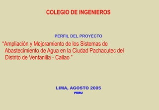 COLEGIO DE INGENIEROS
PERFIL DEL PROYECTO
“Ampliación y Mejoramiento de los Sistemas de
Abastecimiento de Agua en la Ciudad Pachacutec del
Distrito de Ventanilla - Callao ”
LIMA, AGOSTO 2005
PERU
 