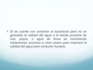  Si se cuenta con conexión al acueducto pero no se
garantiza la calidad del agua o la fuente proviene de
ríos, pozos, o agua de lluvia se recomienda
implementar acciones a nivel casero para mejorara la
calidad del agua para consumo humano.
 
