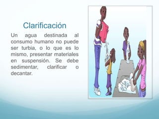 Clarificación
Un agua destinada al
consumo humano no puede
ser turbia, o lo que es lo
mismo, presentar materiales
en suspensión. Se debe
sedimentar, clarificar o
decantar.
 