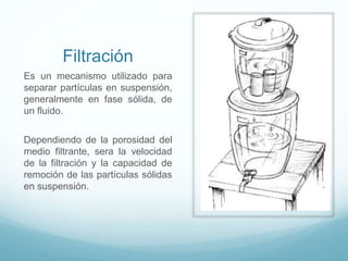 Filtración
Es un mecanismo utilizado para
separar partículas en suspensión,
generalmente en fase sólida, de
un fluido.
Dependiendo de la porosidad del
medio filtrante, sera la velocidad
de la filtración y la capacidad de
remoción de las partículas sólidas
en suspensión.
 