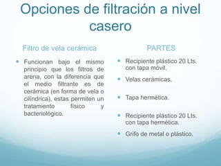 Opciones de filtración a nivel
casero
Filtro de vela cerámica
 Funcionan bajo el mismo
principio que los filtros de
arena, con la diferencia que
el medio filtrante es de
cerámica (en forma de vela o
cilíndrica), estas permiten un
tratamiento físico y
bacteriológico.
PARTES
 Recipiente plástico 20 Lts.
con tapa móvil.
 Velas cerámicas.
 Tapa hermética.
 Recipiente plástico 20 Lts.
con tapa hermética.
 Grifo de metal o plástico.
 