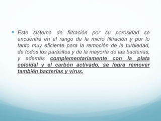  Este sistema de filtración por su porosidad se
encuentra en el rango de la micro filtración y por lo
tanto muy eficiente para la remoción de la turbiedad,
de todos los parásitos y de la mayoría de las bacterias,
y además complementariamente con la plata
coloidal y el carbón activado, se logra remover
también bacterias y virus.
 