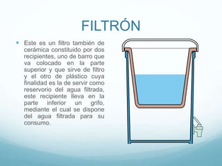 FILTRÓN
 Este es un filtro también de
cerámica constituido por dos
recipientes, uno de barro que
va colocado en la parte
superior y que sirve de filtro
y el otro de plástico cuya
finalidad es la de servir como
reservorio del agua filtrada,
este recipiente lleva en la
parte inferior un grifo,
mediante el cual se dispone
del agua filtrada para su
consumo.
 