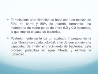  El recipiente para filtración se hace con una mezcla de
50% de barro y 50% de aserrín, formando una
membrana de micro-poros de entre 6.0 y 0.2 micrones,
lo que impide el paso de bacterias.
 Posteriormente se le da un acabado impregnando la
taza filtrante con plata coloidal, a fin de que adquiera la
capacidad de inhibir el crecimiento de bacterias. Este
proceso potabiliza el agua filtrada y elimina la
turbiedad.
 