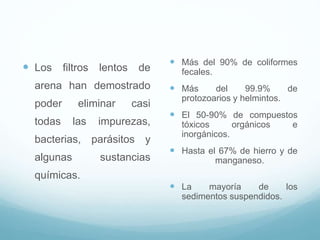  Los filtros lentos de
arena han demostrado
poder eliminar casi
todas las impurezas,
bacterias, parásitos y
algunas sustancias
químicas.
 Más del 90% de coliformes
fecales.
 Más del 99.9% de
protozoarios y helmintos.
 El 50-90% de compuestos
tóxicos orgánicos e
inorgánicos.
 Hasta el 67% de hierro y de
manganeso.
 La mayoría de los
sedimentos suspendidos.
 
