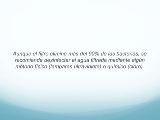 Aunque el filtro elimine más del 90% de las bacterias, se
recomienda desinfectar el agua filtrada mediante algún
método físico (lamparas ultravioleta) o químico (cloro).
 