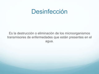 Desinfección
Es la destrucción o eliminación de los microorganismos
transmisores de enfermedades que están presentes en el
agua.
 