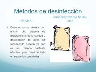 Métodos de desinfección
Hervido
 Cuando no se cuenta con
ningún otro sistema de
mejoramiento de la calidad y
desinfección del agua, se
recomienda hervirla ya que
es un método bastante
efectivo para desinfectarla
en pequeñas cantidades.
Almacenamiento balde-
llave
 
