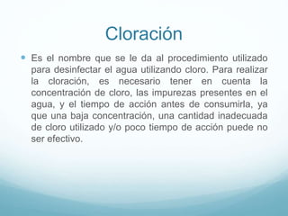 Cloración
 Es el nombre que se le da al procedimiento utilizado
para desinfectar el agua utilizando cloro. Para realizar
la cloración, es necesario tener en cuenta la
concentración de cloro, las impurezas presentes en el
agua, y el tiempo de acción antes de consumirla, ya
que una baja concentración, una cantidad inadecuada
de cloro utilizado y/o poco tiempo de acción puede no
ser efectivo.
 