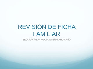 REVISIÓN DE FICHA
FAMILIAR
SECCION AGUA PARA CONSUMO HUMANO
 