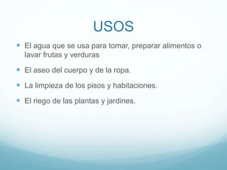 USOS
 El agua que se usa para tomar, preparar alimentos o
lavar frutas y verduras
 El aseo del cuerpo y de la ropa.
 La limpieza de los pisos y habitaciones.
 El riego de las plantas y jardines.
 