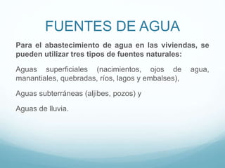 FUENTES DE AGUA
Para el abastecimiento de agua en las viviendas, se
pueden utilizar tres tipos de fuentes naturales:
Aguas superficiales (nacimientos, ojos de agua,
manantiales, quebradas, ríos, lagos y embalses),
Aguas subterráneas (aljibes, pozos) y
Aguas de lluvia.
 