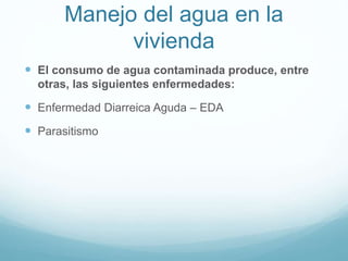 Manejo del agua en la
vivienda
 El consumo de agua contaminada produce, entre
otras, las siguientes enfermedades:
 Enfermedad Diarreica Aguda – EDA
 Parasitismo
 