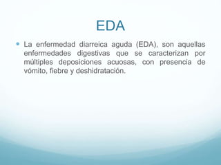 EDA
 La enfermedad diarreica aguda (EDA), son aquellas
enfermedades digestivas que se caracterizan por
múltiples deposiciones acuosas, con presencia de
vómito, fiebre y deshidratación.
 