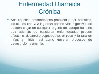 Enfermedad Diarreica
Crónica
 Son aquellas enfermedades producidas por parásitos,
los cuales una vez ingresan por las vías digestivas se
pueden alojar en cualquier órgano del cuerpo humano
que además de ocasionar enfermedades pueden
afectar el desarrollo cognoscitivo, el peso y la talla en
niños y niñas, así como generar procesos de
desnutrición y anemia.
 