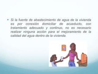  Si la fuente de abastecimiento de agua de la vivienda
es por conexión domiciliar de acueducto, con
tratamiento adecuado y continuo, no es necesario
realizar ninguna acción para el mejoramiento de la
calidad del agua dentro de la vivienda.
 