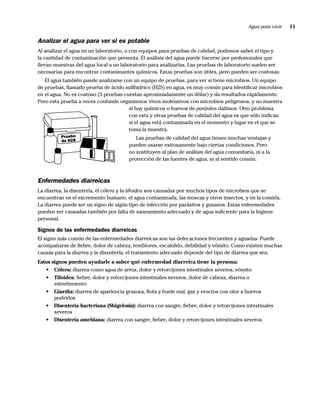 Agua para vivir   11

Analizar el agua para ver si es potable
Al analizar el agua en un laboratorio, o con equipos para pruebas de calidad, podemos saber el tipo y
la cantidad de contaminación que presenta. El análisis del agua puede hacerse por profesionales que
llevan muestras del agua local a un laboratorio para analizarlas. Las pruebas de laboratorio suelen ser
necesarias para encontrar contaminantes químicos. Estas pruebas son útiles, pero pueden ser costosas.
   El agua también puede analizarse con un equipo de pruebas, para ver si tiene microbios. Un equipo
de pruebas, llamado prueba de ácido sulfhídrico (H2S) en agua, es muy común para identiﬁcar microbios
en el agua. No es costoso (5 pruebas cuestan aproximadamente un dólar) y da resultados rápidamente.
Pero esta prueba a veces confunde organismos vivos inofensivos con microbios peligrosos, y no muestra
                                       si hay químicos o huevos de parásitos dañinos. Otro problema
                                       con esta y otras pruebas de calidad del agua es que sólo indican
                                       si el agua está contaminada en el momento y lugar en el que se
                                       toma la muestra.
          Prueba                          Las pruebas de calidad del agua tienen muchas ventajas y
          de H2S
                                       pueden usarse exitosamente bajo ciertas condiciones. Pero
                                       no sustituyen al plan de análisis del agua comunitaria, ni a la
                                       protección de las fuentes de agua, ni al sentido común.



Enfermedades diarreicas
La diarrea, la disentería, el cólera y la tifoidea son causadas por muchos tipos de microbios que se
encuentran en el excremento humano, el agua contaminada, las moscas y otros insectos, y en la comida.
La diarrea puede ser un signo de algún tipo de infección por parásitos y gusanos. Estas enfermedades
pueden ser causadas también por falta de saneamiento adecuado y de agua suﬁciente para la higiene
personal.

Signos de las enfermedades diarreicas
El signo más común de las enfermedades diarreicas son las defecaciones frecuentes y aguadas. Puede
acompañarse de ﬁebre, dolor de cabeza, temblores, escalofrío, debilidad y vómito. Como existen muchas
causas para la diarrea y la disentería, el tratamiento adecuado depende del tipo de diarrea que sea.
Estos signos pueden ayudarle a saber qué enfermedad diarreica tiene la persona:
   • Cólera: diarrea como agua de arroz, dolor y retorcijones intestinales severos, vómito
   • Tifoidea: ﬁebre, dolor y retorcijones intestinales severos, dolor de cabeza, diarrea o
       estreñimiento
   • Giardia: diarrea de apariencia grasosa, ﬂota y huele mal, gas y eructos con olor a huevos
       podridos
   • Disentería bacteriana (Shigelosis): diarrea con sangre, ﬁebre, dolor y retorcijones intestinales
       severos
   • Disentería amebiana: diarrea con sangre, ﬁebre, dolor y retorcijones intestinales severos
 