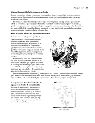 Agua para vivir   17

Evaluar la seguridad del agua comunitaria
Evaluar la seguridad del agua comunitaria puede ayudar a las personas a elegir las mejores fuentes
de agua potable. También puede ayudarles a detectar fuentes de contaminación actuales o posibles
problemas para el futuro.
   Las acciones para evaluar la seguridad del agua pueden signiﬁcar un largo proceso que involucra
a toda la comunidad y que incluye muchos de los pasos de la planiﬁcación de un proyecto de agua. O
puede ser un proceso más corto, realizado por un pequeño grupo a cargo de la seguridad y el suministro
del agua potable de la comunidad. Lo más importante es escuchar a toda la comunidad, en especial a
quienes recolectan y puriﬁcan el agua todos los días.

Cómo evaluar la calidad del agua en la comunidad
1. Hable con la gente que usa y cuida el agua
¿Hay alguien en la comunidad responsable
de pozos, tuberías u otros sistemas para
abastecimiento de agua? ¿Hay alguien en la
comunidad responsable del saneamiento?
¿Qué grupos o personas recolectan, acarrean,
puriﬁcan y almacenan el agua la mayoría de las
veces? Estas personas deben participar en la
evaluación y en cualquier mejora a las fuentes
de agua.
    Haga una lista, junto con los responsables
del agua, de todas las fuentes de agua de la
zona. Tome nota de lo que la gente dice sobre
la calidad y cantidad del agua para beber. Tome
nota del trabajo que implica recolectar el agua
y asegurar que sea potable, y de cuánto tiempo
pasa la gente haciendo este trabajo.
   Puede hacer preguntas como estas: ¿Cuánta agua se usa a diario? ¿Se usan diferentes fuentes de agua
para beber, cocinar, bañarse, dar de beber a los animales, regar y otras necesidades? ¿Hay suﬁciente
agua para todas estas necesidades? ¿Hay alguna fuente o depósito de agua para emergencias?


2. Haga un mapa de las fuentes locales de
agua y de las fuentes de contaminación
Un mapa de la comunidad puede mostrar
dónde se encuentran las fuentes de agua,
en relación con los hogares de las personas
y las fuentes de contaminación. Un mapa
debe también mostrar lugares importantes
del terreno, como caminos, calles, casas y
otros ediﬁcios, granjas, campos, sanitarios,
alcantarillas y vertederos.



                                                                    Mapa comunitario
 