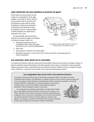 Agua para vivir   21

¿Qué obstáculos hay para planiﬁcar un proyecto de agua?
Puede haber muchas razones por las
cuales una comunidad no tiene agua
potable, como falta de dinero, falta de
conocimiento sobre la construcción
de sistemas de agua, falta de apoyo
del gobierno o falta de participación
comunitaria. Para alcanzar la meta
de asegurar el acceso a agua potable,
se debe identiﬁcar los obstáculos y
superarlos uno a uno.
   Es más probable que las personas
mejoren sus fuentes de agua y mantengan
un sistema de agua cuando ven:
   • beneﬁcios inmediatos para la
       comunidad, tales como: más agua,           Un proyecto de agua debe beneﬁciar a todos los
                                                       miembros de la comunidad por igual.
       más fácil acceso o menos enfermedades
   • bajo costo
   • sólo pequeños cambios en la rutina diaria
   • Resultados positivos, como menos lodo, menos zancudos o más agua para los
       huertos familiares


Las soluciones están dentro de la comunidad
A lo largo de la historia, todas las culturas han desarrollado maneras de encontrar y proteger el agua. La
gente ha utilizado varas adivinadoras; inventado aparatos para cargar y transportar el agua; plantado
árboles para atraer lluvia; y aprobado leyes que impulsan a tribus y aldeas vecinas a compartir el agua,
evitar conﬂictos y conservar este preciado recurso para las futuras generaciones.


                  Los campesinos dan una lección a los asesores técnicos
    Un grupo de asesores técnicos para el desarrollo comunitario llegó a una aldea en la sierra
    colombiana para ayudar a los habitantes a combatir la diarrea con un proyecto para proteger sus
    recursos de agua. Cuando visitaron el manantial de la aldea, vieron que el ganado y la erosión
    estaban dañando el manantial. Los asesores sugirieron 2 soluciones
    sencillas: poner una cerca de alambre de púas para proteger el
    manantial, o llevar el ganado a pastar a otra parte.
        Los campesinos no estaban convencidos con estas ideas. Podían
    prever que alguien robaría el alambre de púas en poco tiempo, y no
    tenían suﬁciente tierra y dinero para hacer pasturas adecuadas para
    su ganado. Pero, al reconocer el problema, se les ocurrió una solución
    que podría funcionar. Todos en la aldea salieron a sembrar unas
    plantas con espinas, río arriba del manantial. Esto hizo que el ganado
    bebiera agua río abajo del manantial y resolvió el problema.
 