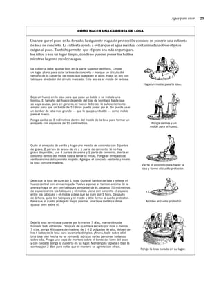 Agua para vivir   25


                                  CÓMO HACER UNA CUBIERTA DE LOSA

Una vez que el pozo se ha forrado, la siguiente etapa de protección consiste en ponerle una cubierta
de losa de concreto. La cubierta ayuda a evitar que el agua residual contaminada u otros objetos
caigan al pozo. También permite que el pozo sea más seguro para
los niños y sea un lugar limpio, donde se pueden poner los baldes
mientras la gente recolecta agua.

La cubierta debe ajustar bien en la parte superior del forro. Limpie
un lugar plano para colar la losa de concreto y marque un círculo del
tamaño de la cubierta, de modo que quepa en el pozo. Haga un aro con
tabiques alrededor del círculo marcado. Este aro es el molde de la losa.
                                                                               Haga un molde para la losa.



Deje un hueco en la losa para que pase un balde o se instale una
bomba. El tamaño del hueco depende del tipo de bomba o balde que
se vaya a usar, pero en general, el hueco debe ser lo suﬁcientemente
amplio para que un balde de 10 litros pueda pasar por él. Se puede usar
un tambor de lata más grande — que le quepa un balde — como molde
para el hueco.
Ponga varilla de 3 milímetros dentro del molde de la losa para formar un
enrejado con espacios de 10 centímetros.                                            Ponga varillas y un
                                                                                   molde para el hueco.




Quite el enrejado de varilla y haga una mezcla de concreto con 3 partes
de grava, 2 partes de arena de río y 1 parte de cemento. Si no hay
grava disponible, use 4 partes de arena y 1 parte de cemento. Vierta el
concreto dentro del molde hasta llenar la mitad. Ponga el enrejado de
varilla encima del concreto mojado. Agregue el concreto restante y nivele
la losa con una madera.
                                                                             Vierta el concreto para hacer la
                                                                             losa y forme el cuello protector.


Deje que la losa se cure por 1 hora. Quite el tambor de lata y rellene el
hueco central con arena mojada. Vuelva a poner el tambor encima de la
arena y haga un aro con tabiques alrededor de él, dejando 75 milímetros
de espacio entre los tabiques y el molde. Llene con concreto el espacio
entre los tabiques y el molde y deje que se cure por 1 hora. Después
de 1 hora, quite los tabiques y el molde y déle forma al cuello protector.
Para que el cuello proteja lo mejor posible, una tapa metálica debe              Moldee el cuello protector.
ajustar bien sobre él.




Deje la losa terminada curarse por lo menos 3 días, manteniéndola
húmeda todo el tiempo. Después de que haya secado por más o menos
7 días, ponga 4 bloques de madera, de 1 ó 2 pulgadas de alto, debajo de
los 4 lados de la losa para levantarla del piso. ¡Ahora, baile sobre ella!
Una losa bien hecha no se romperá, aún con varias personas bailando
sobre ella. Ponga una capa de mortero sobre el borde del forro del pozo
y con cuidado ponga la cubierta en su lugar. Manténgala tapada o bajo la
sombra por 3 días para evitar que el mortero se agriete con el sol.
                                                                             Ponga la losa curada en su lugar.
 