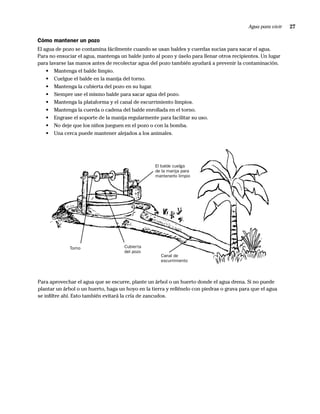 Agua para vivir   27

Cómo mantener un pozo
El agua de pozo se contamina fácilmente cuando se usan baldes y cuerdas sucias para sacar el agua.
Para no ensuciar el agua, mantenga un balde junto al pozo y úselo para llenar otros recipientes. Un lugar
para lavarse las manos antes de recolectar agua del pozo también ayudará a prevenir la contaminación.
    • Mantenga el balde limpio.
    • Cuelgue el balde en la manija del torno.
    • Mantenga la cubierta del pozo en su lugar.
    • Siempre use el mismo balde para sacar agua del pozo.
    • Mantenga la plataforma y el canal de escurrimiento limpios.
    • Mantenga la cuerda o cadena del balde enrollada en el torno.
    • Engrase el soporte de la manija regularmente para facilitar su uso.
    • No deje que los niños jueguen en el pozo o con la bomba.
    • Una cerca puede mantener alejados a los animales.




                                                   El balde cuelga
                                                   de la manija para
                                                   mantenerlo limpio




              Torno                  Cubierta
                                     del pozo
                                                     Canal de
                                                     escurrimiento



Para aprovechar el agua que se escurre, plante un árbol o un huerto donde el agua drena. Si no puede
plantar un árbol o un huerto, haga un hoyo en la tierra y rellénelo con piedras o grava para que el agua
se inﬁltre ahí. Esto también evitará la cría de zancudos.
 