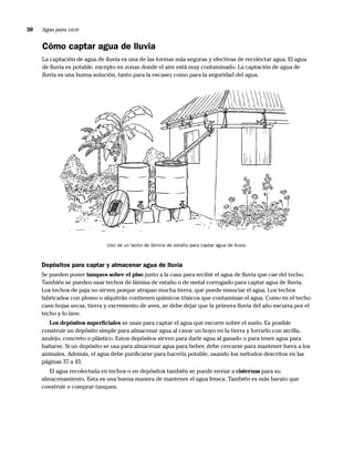 30   Agua para vivir


     Cómo captar agua de lluvia
     La captación de agua de lluvia es una de las formas más seguras y efectivas de recolectar agua. El agua
     de lluvia es potable, excepto en zonas donde el aire está muy contaminado. La captación de agua de
     lluvia es una buena solución, tanto para la escasez como para la seguridad del agua.




                              Uso de un techo de lámina de estaño para captar agua de lluvia.



     Depósitos para captar y almacenar agua de lluvia
     Se pueden poner tanques sobre el piso junto a la casa para recibir el agua de lluvia que cae del techo.
     También se pueden usar techos de lámina de estaño o de metal corrugado para captar agua de lluvia.
     Los techos de paja no sirven porque atrapan mucha tierra, que puede ensuciar el agua. Los techos
     fabricados con plomo o alquitrán contienen químicos tóxicos que contaminan el agua. Como en el techo
     caen hojas secas, tierra y excremento de aves, se debe dejar que la primera lluvia del año escurra por el
     techo y lo lave.
        Los depósitos superﬁciales se usan para captar el agua que escurre sobre el suelo. Es posible
     construir un depósito simple para almacenar agua al cavar un hoyo en la tierra y forrarlo con arcilla,
     azulejo, concreto o plástico. Estos depósitos sirven para darle agua al ganado o para tener agua para
     bañarse. Si un depósito se usa para almacenar agua para beber, debe cercarse para mantener fuera a los
     animales. Además, el agua debe puriﬁcarse para hacerla potable, usando los métodos descritos en las
     páginas 37 a 43.
        El agua recolectada en techos o en depósitos también se puede enviar a cisternas para su
     almacenamiento. Esta es una buena manera de mantener el agua fresca. También es más barato que
     construir o comprar tanques.
 