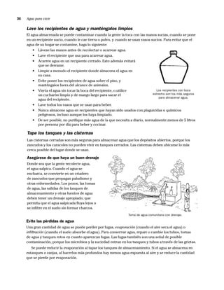 36   Agua para vivir

     Lave los recipientes de agua y manténgalos limpios
     El agua almacenada se puede contaminar cuando la gente la toca con las manos sucias, cuando se pone
     en un recipiente sucio, cuando le cae tierra o polvo, y cuando se usan vasos sucios. Para evitar que el
     agua de su hogar se contamine, haga lo siguiente:
         • Lávese las manos antes de recolectar o acarrear agua.
         • Lave el recipiente que usa para acarrear agua.
         • Acarree agua en un recipiente cerrado. Esto además evitará
            que se derrame.
         • Limpie a menudo el recipiente donde almacena el agua en
            su casa.
         • Evite poner los recipientes de agua sobre el piso, y
            manténgalos fuera del alcance de animales.
         • Vierta el agua sin tocar la boca del recipiente, o utilice                Los recipientes con boca
            un cucharón limpio y de mango largo para sacar el                      estrecha son los más seguros
                                                                                       para almacenar agua.
            agua del recipiente.
         • Lave todos los vasos que se usan para beber.
         • Nunca almacene agua en recipientes que hayan sido usados con plaguicidas o químicos
            peligrosos, incluso aunque los haya limpiado.
         • De ser posible, no puriﬁque más agua de la que necesita a diario, normalmente menos de 5 litros
            por persona por día para beber y cocinar.

     Tape los tanques y las cisternas
     Las cisternas cerradas son más seguras para almacenar agua que los depósitos abiertos, porque los
     zancudos y los caracoles no pueden vivir en tanques cerrados. Las cisternas deben ubicarse lo más
     cerca posible del lugar donde se usan.

     Asegúrese de que haya un buen drenaje
     Donde sea que la gente recolecte agua,
     el agua salpica. Cuando el agua se
     encharca, se convierte en un criadero
     de zancudos que propagan paludismo y
     otras enfermedades. Los pozos, las tomas
     de agua, las salidas de los tanques de
     almacenamiento y otras fuentes de agua
     deben tener un drenaje apropiado, que
     permita que el agua salpicada ﬂuya lejos o
     se inﬁltre en el suelo sin formar charcos.
                                                                    Toma de agua comunitaria con drenaje.

     Evite las pérdidas de agua
     Una gran cantidad de agua se puede perder por fugas, evaporación (cuando el aire seca el agua) o
     inﬁltración (cuando el suelo absorbe el agua). Para conservar agua, repare o cambie los tubos, tomas
     de agua y tanques rotos en cuanto aparezcan fugas. Las fugas también son una señal de posible
     contaminación, porque los microbios y la suciedad entran en los tanques y tubos a través de las grietas.
        Se puede reducir la evaporación al tapar los tanques de almacenamiento. Si el agua se almacena en
     estanques o zanjas, al hacerlos más profundos hay menos agua expuesta al aire y se reduce la cantidad
     que se pierde por evaporación.
 