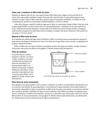 Agua para vivir   43

Cómo usar y mantener un ﬁltro lento de arena
Después de algunos días de uso, una capa de lama verde (bacterias y algas) crecerá encima de la
arena. Esta capa ayuda a puriﬁcar el agua. Para que esta capa funcione, la arena debe siempre estar
cubierta con agua. Llene el ﬁltro cada día y saque el agua en pequeñas cantidades. Si el ﬁltro se vacía
completamente, perderá su efectividad y deberá limpiarse y volverse a llenar.
    Cada cierto tiempo, cuando la salida de agua por la llave se vuelva lenta, limpie el ﬁltro. Deje que toda
el agua salga del ﬁltro y quite la lama junto con aproximadamente 1 centímetro de la capa superior de
arena. Después de muchas limpiezas, cuando más de la mitad de la arena se haya retirado, reemplace
toda la arena y la grava con materiales nuevos y limpios, y empiece de nuevo el proceso. Esto puede ser
necesario 1 ó 2 veces al año.

Mejoras al ﬁltro lento de arena
Si se asientan los sólidos del agua antes de ﬁltrarla, el ﬁltro necesitará menos mantenimiento porque el
agua estará más limpia al momento de entrar. Si se deja que el agua ﬂuya como cascada, se agregará aire
al agua y mejorará el sabor.
   Existe un ﬁltro que usa clavos de hierro para ﬁltrar arsénico del agua (el arsénico se pega al hierro).
(Para saber más sobre este ﬁltro vea la página 47, Dónde obtener más información.)

Filtro de cerámica
                                                                                                Cubierta de plástico
Se puede fabricar un ﬁltro
pequeño y efectivo con barro
cocido, recubierto con plata
coloidal (una sustancia que                                                                    Filtro de cerámica
mata los microbios). Con
entrenamiento básico, un
alfarero local puede construir
fácilmente estos ﬁltros. (Para
aprender cómo fabricar y dar                                                                   Llave de plástico

a conocer estos ﬁltros, vea la
página 47, Dónde obtener más                  Filtro de cerámica dentro de una cubeta de plástico.
información.)

Filtro lento de arena comunitario
Para abastecer de agua potable a todo un barrio o poblado, se pueden construir ﬁltros más grandes que
se conecten a las fuentes de agua superﬁcial o a los sistemas de agua entubada. En los sitios donde la
única fuente disponible de agua es superﬁcial, un ﬁltro lento de arena comunitario es una buena solución
para puriﬁcar grandes cantidades de agua con poco esfuerzo. Estos ﬁltros necesitan un ingeniero para
que se construyan e instalen correctamente, así que no se describen aquí. (Para saber más acerca de los
ﬁltros lentos de arena comunitarios, vea la página 47, Dónde obtener más información, y la información
de contacto para el Centro Internacional de Agua y Saneamiento.)
 