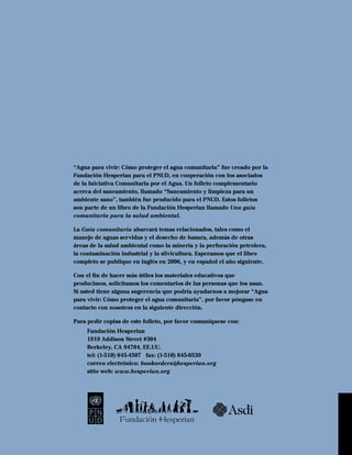 “Agua para vivir: Cómo proteger el agua comunitaria” fue creado por la
Fundación Hesperian para el PNUD, en cooperación con los asociados
de la Iniciativa Comunitaria por el Agua. Un folleto complementario
acerca del saneamiento, llamado “Saneamiento y limpieza para un
ambiente sano”, también fue producido para el PNUD. Estos folletos
son parte de un libro de la Fundación Hesperian llamado Una guía
comunitaria para la salud ambiental.

La Guía comunitaria abarcará temas relacionados, tales como el
manejo de aguas servidas y el desecho de basura, además de otras
áreas de la salud ambiental como la minería y la perforación petrolera,
la contaminación industrial y la silvicultura. Esperamos que el libro
completo se publique en inglés en 2006, y en español el año siguiente.

Con el ﬁn de hacer más útiles los materiales educativos que
producimos, solicitamos los comentarios de las personas que los usan.
Si usted tiene alguna sugerencia que podría ayudarnos a mejorar “Agua
para vivir: Cómo proteger el agua comunitaria”, por favor póngase en
contacto con nosotros en la siguiente dirección.

Para pedir copias de este folleto, por favor comuníquese con:
     Fundación Hesperian
     1919 Addison Street #304
     Berkeley, CA 94704, EE.UU.
     tel: (1-510) 845-4507 fax: (1-510) 845-0539
     correo electrónico: bookorders@hesperian.org
     sitio web: www.hesperian.org




                                                         Asdi
                Fundación Hesperian
 