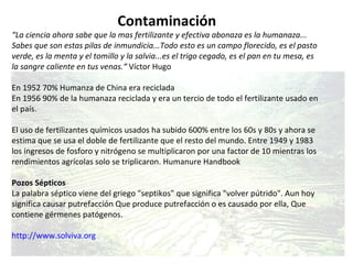Contaminación “ La ciencia ahora sabe que la mas fertilizante y efectiva abonaza es la humanaza... Sabes que son estas pilas de inmundicia...Todo esto es un campo florecido, es el pasto verde, es la menta y el tomillo y la salvia...es el trigo cegado, es el pan en tu mesa, es la sangre caliente en tus venas.“  Víctor Hugo En 1952 70% Humanza de China era reciclada  En 1956 90% de la humanaza reciclada y era un tercio de todo el fertilizante usado en el país.  El uso de fertilizantes químicos usados ha subido 600% entre los 60s y 80s y ahora se estima que se usa el doble de fertilizante que el resto del mundo. Entre 1949 y 1983 los ingresos de fosforo y nitrógeno se multiplicaron por una factor de 10 mientras los rendimientos agrícolas solo se triplicaron. Humanure Handbook Pozos Sépticos La palabra séptico viene del griego "septikos" que significa "volver pútrido". Aun hoy significa causar putrefacción Que produce putrefacción o es causado por ella, Que contiene gérmenes patógenos.  http://www.solviva.org 
