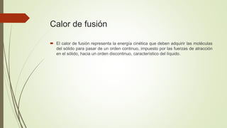 Calor de fusión
 El calor de fusión representa la energía cinética que deben adquirir las moléculas
del sólido para pasar de un orden continuo, impuesto por las fuerzas de atracción
en el sólido, hacia un orden discontinuo, característico del líquido.
 