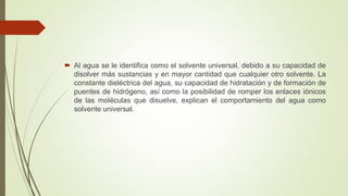  Al agua se le identifica como el solvente universal, debido a su capacidad de
disolver más sustancias y en mayor cantidad que cualquier otro solvente. La
constante dieléctrica del agua, su capacidad de hidratación y de formación de
puentes de hidrógeno, así como la posibilidad de romper los enlaces iónicos
de las moléculas que disuelve, explican el comportamiento del agua como
solvente universal.
 