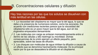 B. Concentraciones celulares y difusión
Hay tres razones por las que los solutos se disuelven con
más lentitud en las células.
• 1. La viscosidad del citoplasma es mayor que la del agua, lo que se
debe a la presencia de numerosos solutos, como los azúcares. De
acuerdo con mediciones recientes parece que la viscosidad del
citoplasma sólo es un poco mayor que la del agua, aun en los
organelos empacados densamente.
• 2. Las moléculas con carga se enlazan momentáneamente entre sí
dentro de las células y ello restringe su movilidad. Dichas
consecuencias de la unión ejercen un efecto pequeño, pero
apreciable, sobre las tasas de difusión.
• 3. Los choques con moléculas de agua inhiben la difusión a causa de
un efecto que se denomina hacinamiento molecular. Es la principal
razón por la que se desacelera la difusión en el citoplasma.
 