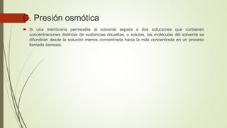 C. Presión osmótica
 Si una membrana permeable al solvente separa a dos soluciones que contienen
concentraciones distintas de sustancias disueltas, o solutos, las moléculas del solvente se
difundirán desde la solución menos concentrada hacia la más concentrada en un proceso
llamado ósmosis.
 