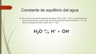 Constante de equilibrio del agua
 En el caso de la descomposición del agua, H2O, en H+ + OH-, se encuentra que
hay dos reacciones, una de ellas es la rotura del H2O para formar OH- + H+ y la
otra la formación de H2O a partir de H+ + OH-:
 