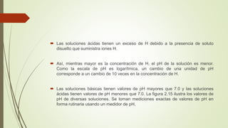  Las soluciones ácidas tienen un exceso de H debido a la presencia de soluto
disuelto que suministra iones H.
 Así, mientras mayor es la concentración de H, el pH de la solución es menor.
Como la escala de pH es logarítmica, un cambio de una unidad de pH
corresponde a un cambio de 10 veces en la concentración de H.
 Las soluciones básicas tienen valores de pH mayores que 7.0 y las soluciones
ácidas tienen valores de pH menores que 7.0. La figura 2.15 ilustra los valores de
pH de diversas soluciones. Se toman mediciones exactas de valores de pH en
forma rutinaria usando un medidor de pH,
 