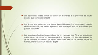  Las soluciones ácidas tienen un exceso de H debido a la presencia de soluto
disuelto que suministra iones H.
 Los ácidos son sustancias que liberan iones hidrogeno (H+, o protones) cuando
están en solución; las bases, siguiendo este concepto, son las sustancias que
pueden captar H+.
 Las soluciones básicas tienen valores de pH mayores que 7.0 y las soluciones
ácidas tienen valores de pH menores que 7.0. La figura 2.15 ilustra los valores de
pH de diversas soluciones. Se toman mediciones exactas de valores de pH en
forma rutinaria usando un medidor de pH,
 