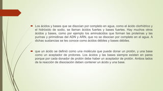  Los ácidos y bases que se disocian por completo en agua, como el ácido clorhídrico y
el hidróxido de sodio, se llaman ácidos fuertes y bases fuertes. Hay muchos otros
ácidos y bases, como por ejemplo los aminoácidos que forman las proteínas y las
purinas y pirimidinas del ADN y ARN, que no se disocian por completo en el agua. A
dichas sustancias se les conoce como ácidos débiles y bases débiles.
 que un ácido se definió como una molécula que puede donar un protón, y una base
como un aceptador de protones. Los ácidos y las bases siempre existen en pares
porque por cada donador de protón debe haber un aceptador de protón. Ambos lados
de la reacción de disociación deben contener un ácido y una base.
 