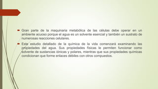  Gran parte de la maquinaria metabólica de las células debe operar en un
ambiente acuoso porque el agua es un solvente esencial y también un sustrato de
numerosas reacciones celulares.
 Este estudio detallado de la química de la vida comenzará examinando las
propiedades del agua. Sus propiedades físicas le permiten funcionar como
solvente de sustancias iónicas y polares, mientras que sus propiedades químicas
condicionan que forme enlaces débiles con otros compuestos.
 