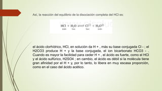 Así, la reacción del equilibrio de la disociación completa del HCl es:
el ácido clorhídrico, HCl, en solución da H + , más su base conjugada Cl - ; el
H2CO3 produce H + y la base conjugada, el ion bicarbonato HCO3 - .
Cuando es mayor la facilidad para ceder H + , el ácido es fuerte, como el HCl
y el ácido sulfúrico, H2SO4 ; en cambio, el ácido es débil si la molécula tiene
gran afinidad por el H + y, por lo tanto, lo libera en muy escasa proporción,
como en el caso del ácido acético.
 