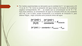  Por medios experimentales se demuestra que la cantidad de H + en agua pura a 25
°C es de 10 -7 M. Como la ionización del agua implica la formación de la partícula
negativa correspondiente, OH - , se acepta que su concentración es de 10 -7 M.
Para fines prácticos, la concentración de agua no ionizada [H2O] es una constante
(55.5 M), y por lo tanto, puede incorporarse a la constante de ionización K, para
obtener Kagua , mejor conocida como producto iónico del agua:
 