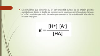  Las soluciones que conservan su pH con tenacidad, aunque se les añadan grandes
cantidades de ácidos o álcalis, se conocen como soluciones amortiguadoras, tampón
o “buffer”; casi siempre están formadas por una mezcla de un ácido débil y la sale de
su base conjugada.
 