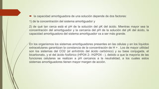  la capacidad amortiguadora de una solución depende de dos factores:
1) de la concentración del sistema amortiguador y
2) de qué tan cerca está el pH de la solución del pK del ácido. Mientras mayor sea la
concentración del amortiguador y la cercanía del pH de la solución del pK del ácido, la
capacidad amortiguadora del sistema amortiguador va a ser más grande.
En los organismos los sistemas amortiguadores presentes en las células y en los líquidos
extracelulares garantizan la constancia de la concentración de H + . Los de mayor utilidad
son los sistemas del CO2 (el anhídrido del ácido carbónico) y su base conjugada, el
bicarbonato, y el del ácido fosfórico (HPO4 2- /H2PO4 - ), debido a que la mayoría de las
funciones celulares se realizan a pH cercanos a la neutralidad, a los cuales estos
sistemas amortiguadores tienen mayor margen de acción.
 