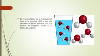  La representación de la molécula del
agua en la forma de H2O, o sea, una
pequeña molécula formada por dos
átomos de hidrógeno unidos a un
átomo de oxígeno.
 