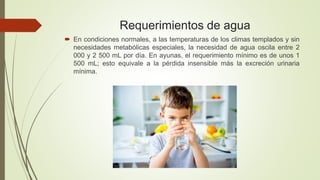 Requerimientos de agua
 En condiciones normales, a las temperaturas de los climas templados y sin
necesidades metabólicas especiales, la necesidad de agua oscila entre 2
000 y 2 500 mL por día. En ayunas, el requerimiento mínimo es de unos 1
500 mL; esto equivale a la pérdida insensible más la excreción urinaria
mínima.
 